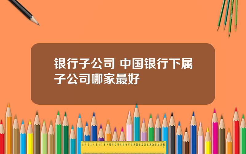 银行子公司 中国银行下属子公司哪家最好